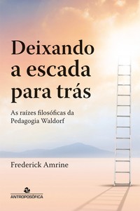 DEIXANDO A ESCADA PARA TRÁS - As raízes filosóficas da pedagogia Waldorf - Frederick Amrine
